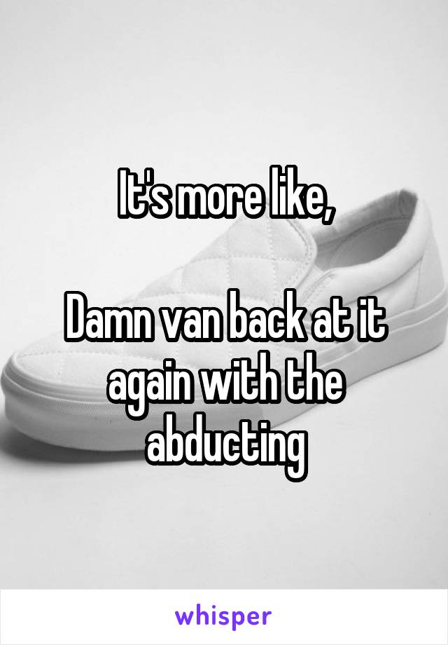 It's more like,

Damn van back at it again with the abducting