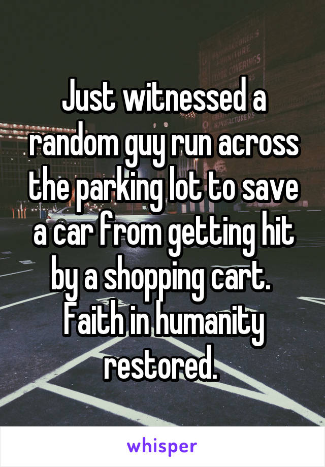 Just witnessed a random guy run across the parking lot to save a car from getting hit by a shopping cart. 
Faith in humanity restored. 