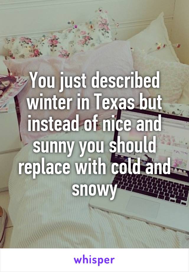 You just described winter in Texas but instead of nice and sunny you should replace with cold and snowy