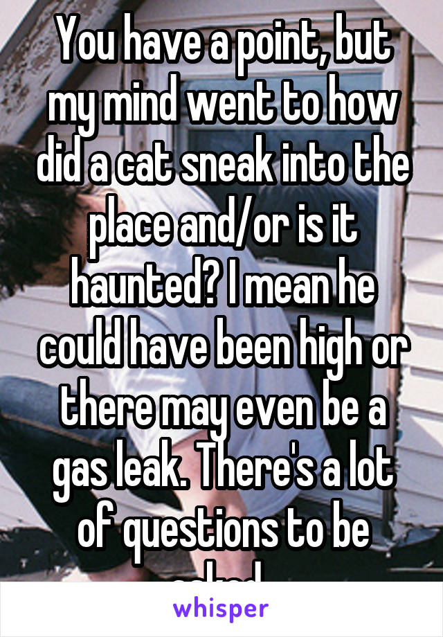 You have a point, but my mind went to how did a cat sneak into the place and/or is it haunted? I mean he could have been high or there may even be a gas leak. There's a lot of questions to be asked. 