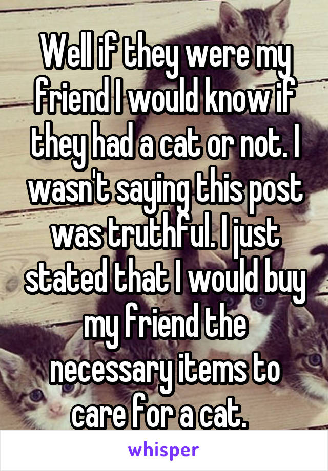 Well if they were my friend I would know if they had a cat or not. I wasn't saying this post was truthful. I just stated that I would buy my friend the necessary items to care for a cat.  