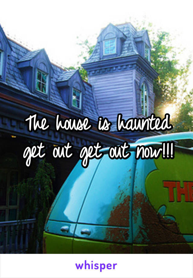 The house is haunted get out get out now!!!