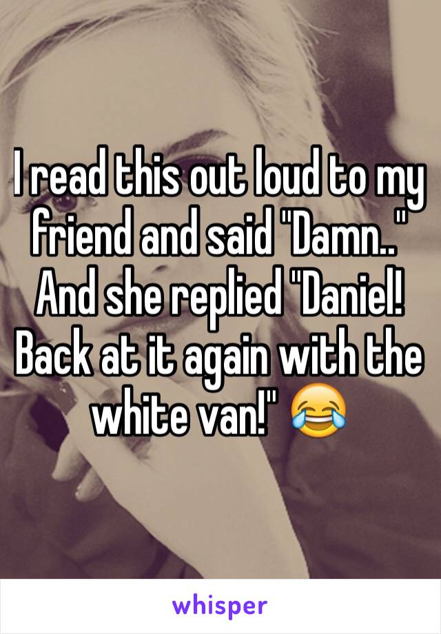 I read this out loud to my friend and said "Damn.." And she replied "Daniel! Back at it again with the white van!" 😂