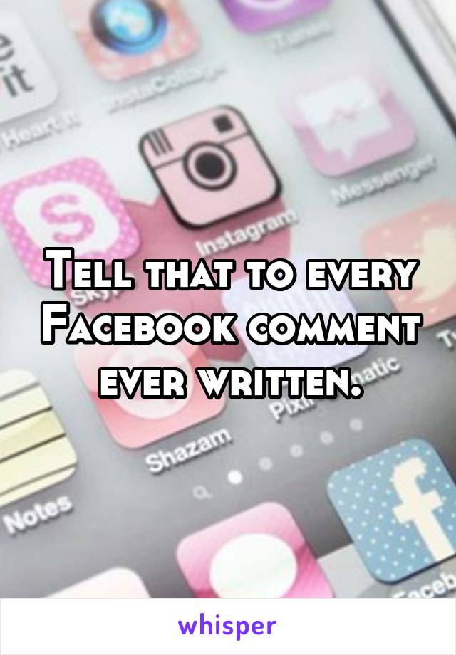 Tell that to every Facebook comment ever written.