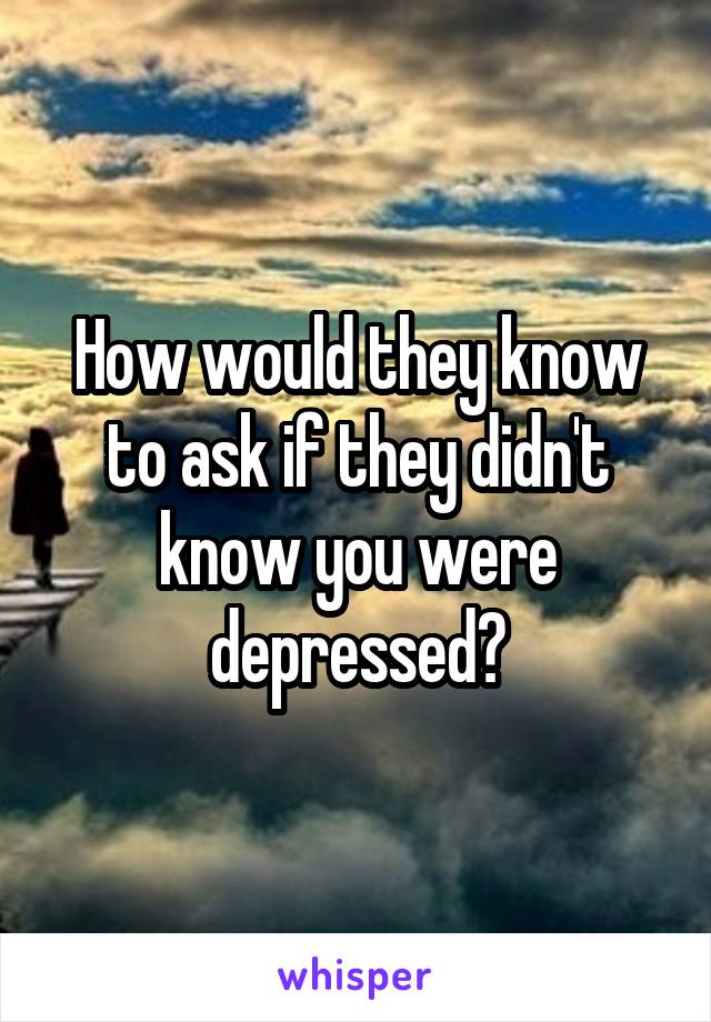 How would they know to ask if they didn't know you were depressed?