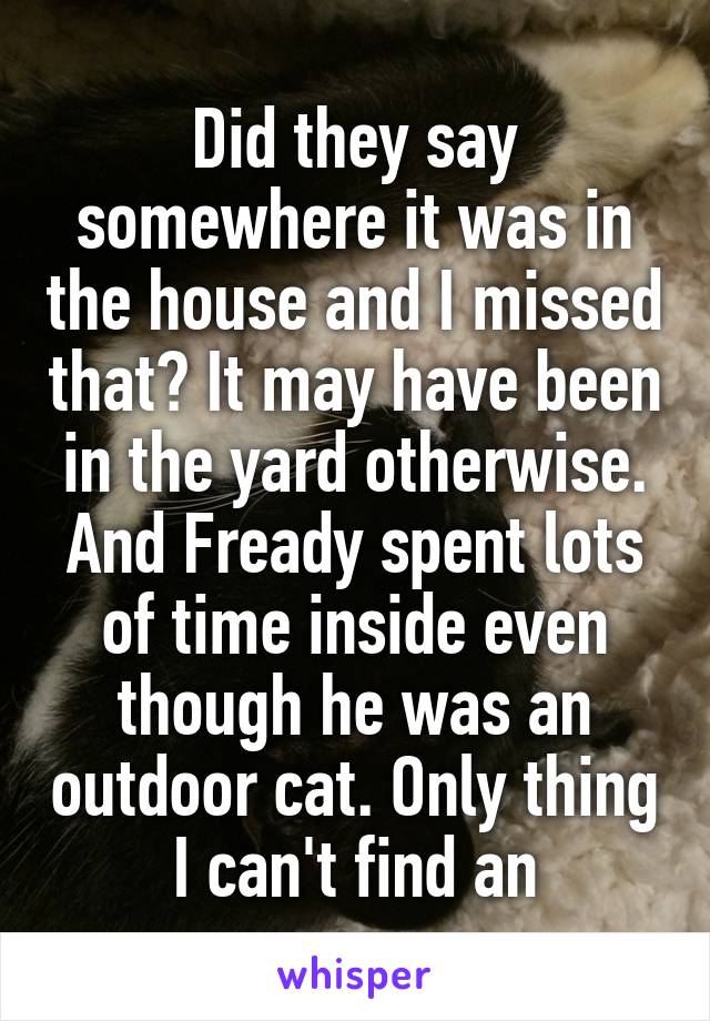 Did they say somewhere it was in the house and I missed that? It may have been in the yard otherwise. And Fready spent lots of time inside even though he was an outdoor cat. Only thing I can't find an