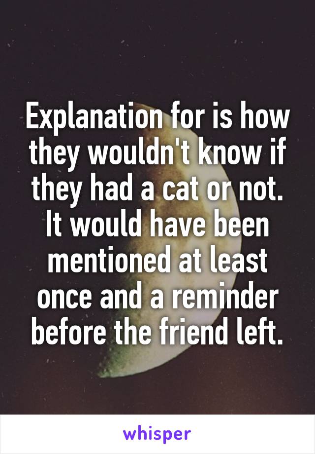 Explanation for is how they wouldn't know if they had a cat or not. It would have been mentioned at least once and a reminder before the friend left.