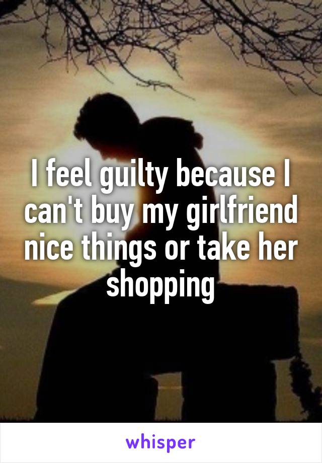 I feel guilty because I can't buy my girlfriend nice things or take her shopping
