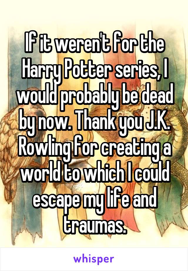 If it weren't for the Harry Potter series, I would probably be dead by now. Thank you J.K. Rowling for creating a world to which I could escape my life and traumas.