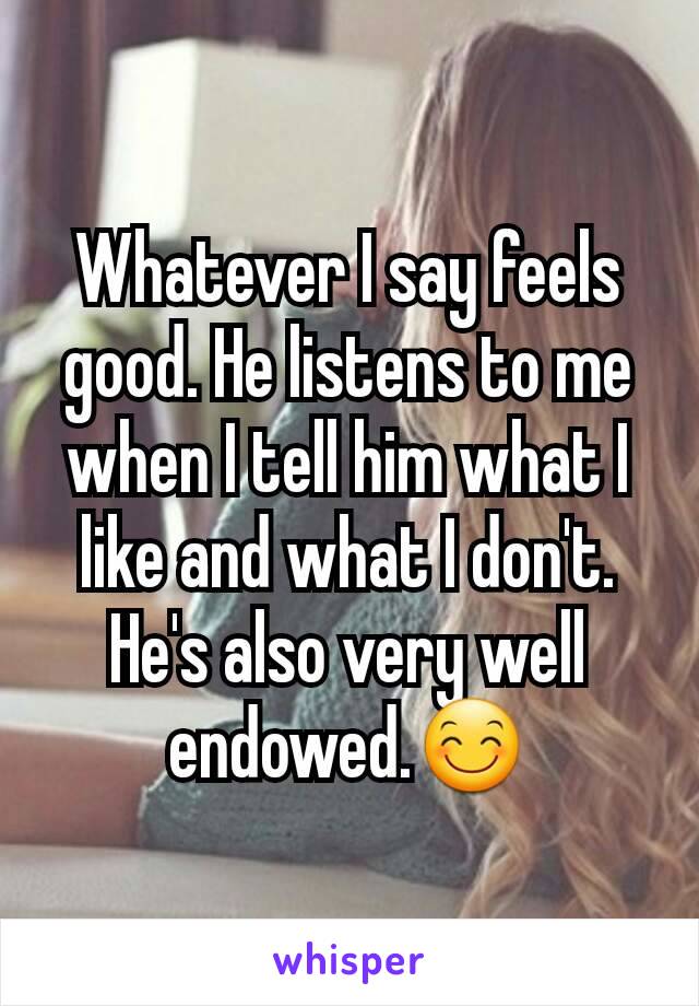 Whatever I say feels good. He listens to me when I tell him what I like and what I don't. He's also very well endowed.😊