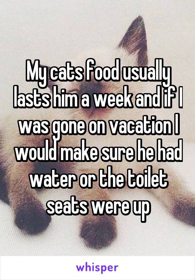 My cats food usually lasts him a week and if I was gone on vacation I would make sure he had water or the toilet seats were up