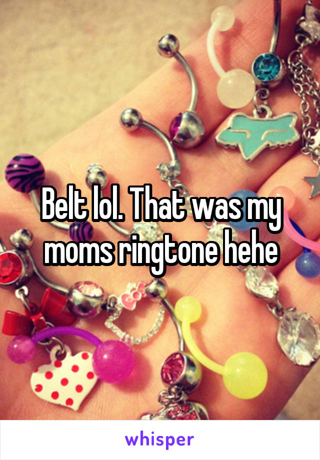 Belt lol. That was my moms ringtone hehe