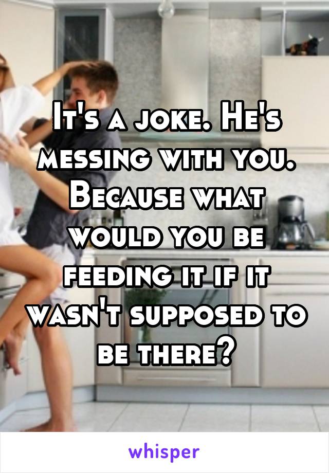 It's a joke. He's messing with you. Because what would you be feeding it if it wasn't supposed to be there?