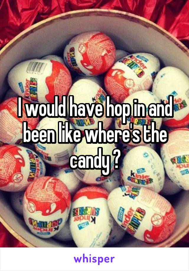 I would have hop in and been like where's the candy ?