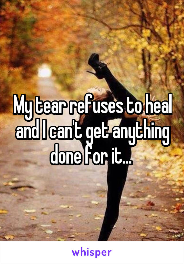 My tear refuses to heal and I can't get anything done for it... 