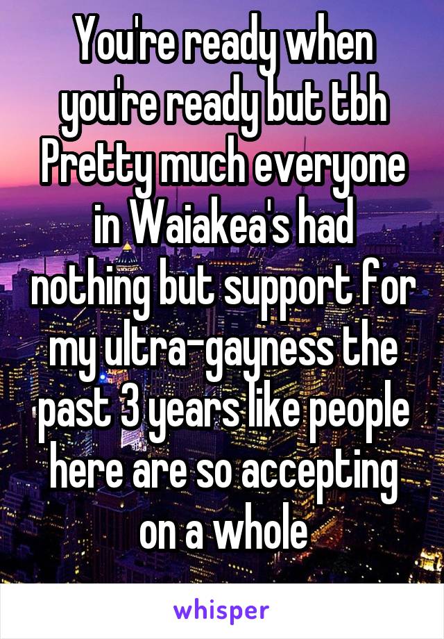 You're ready when you're ready but tbh Pretty much everyone in Waiakea's had nothing but support for my ultra-gayness the past 3 years like people here are so accepting on a whole
