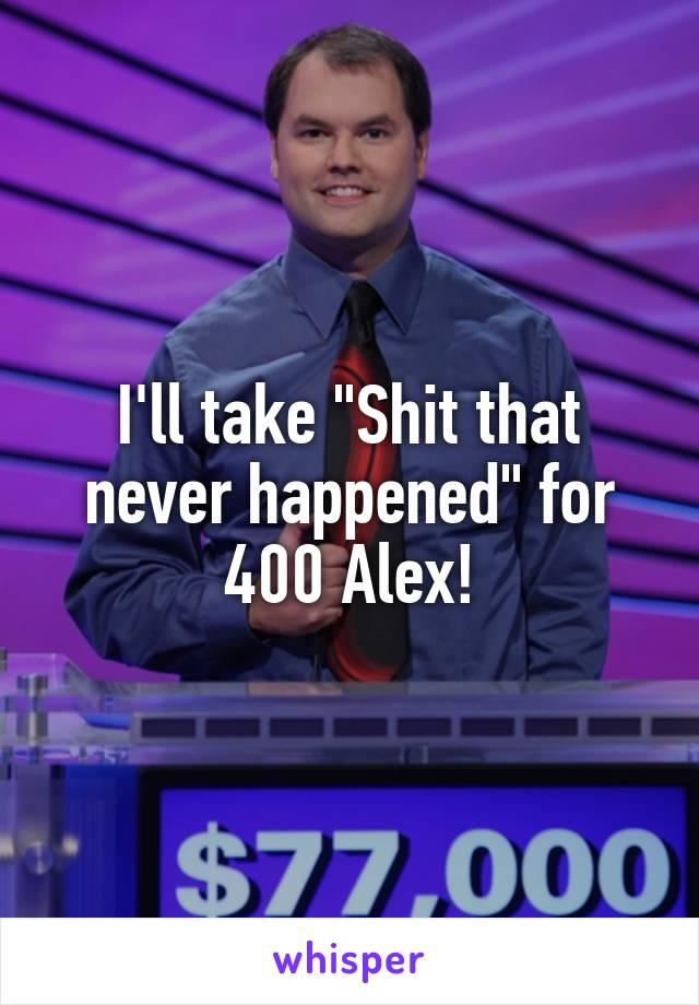 I'll take "Shit that never happened" for 400 Alex!