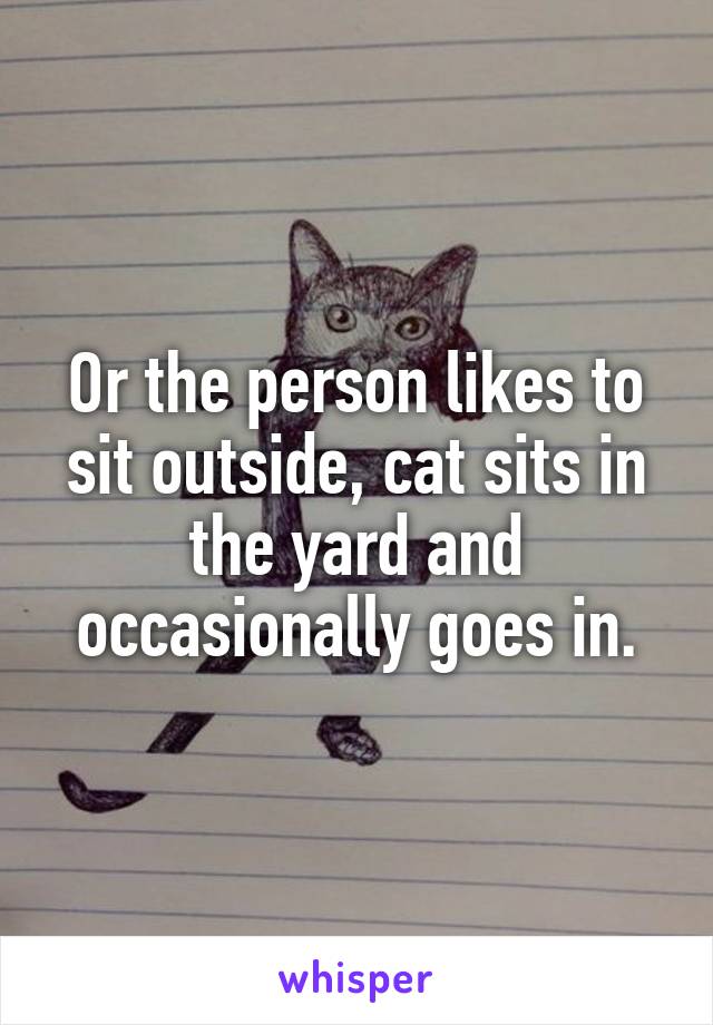 Or the person likes to sit outside, cat sits in the yard and occasionally goes in.