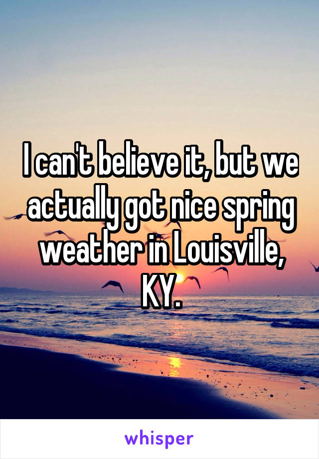 I can't believe it, but we actually got nice spring weather in Louisville, KY.