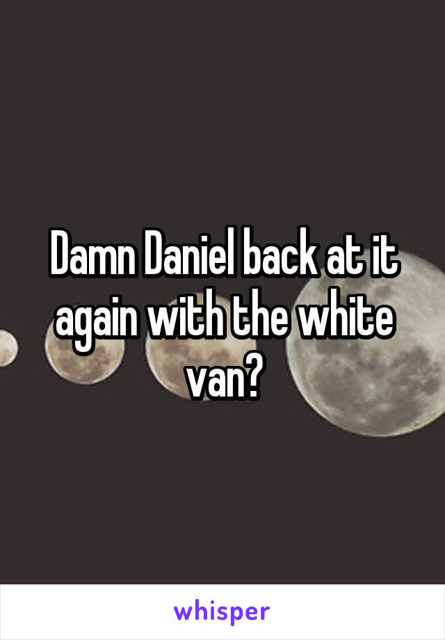 Damn Daniel back at it again with the white van😂
