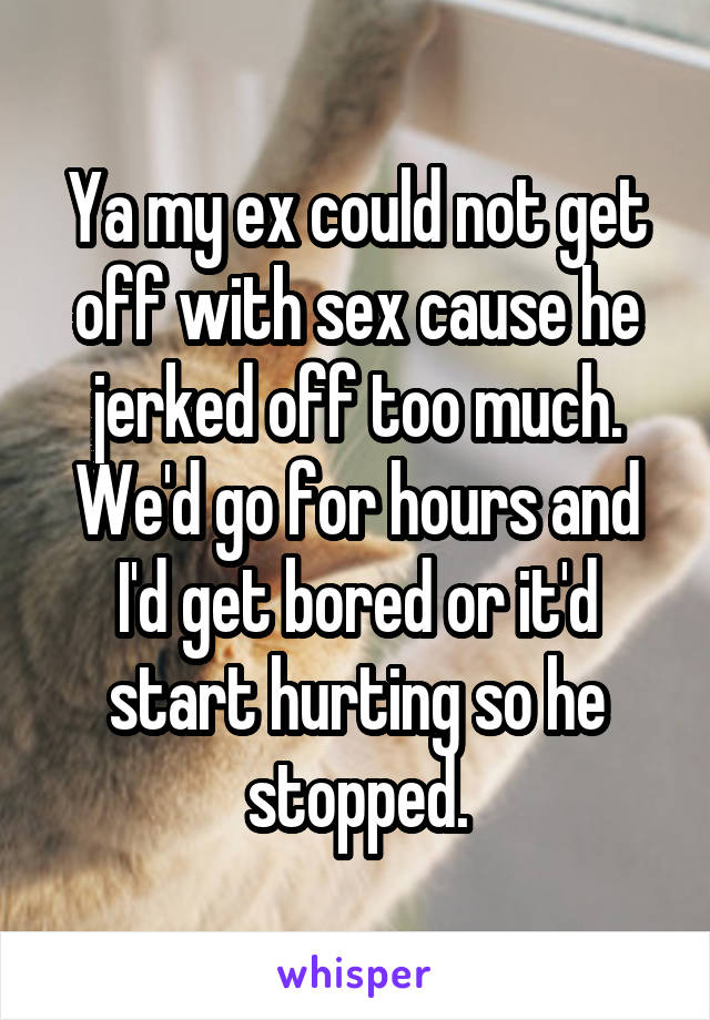 Ya my ex could not get off with sex cause he jerked off too much. We'd go for hours and I'd get bored or it'd start hurting so he stopped.