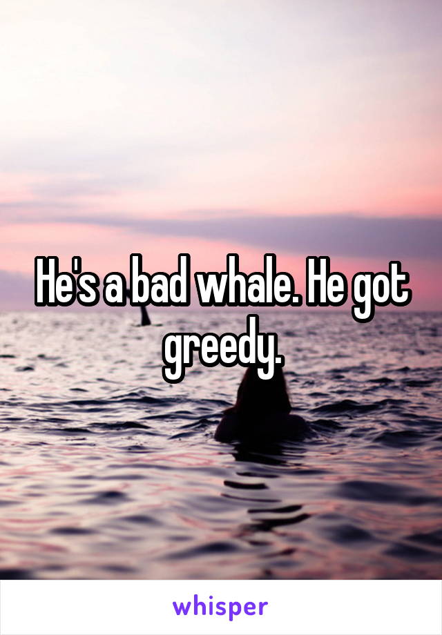 He's a bad whale. He got greedy.