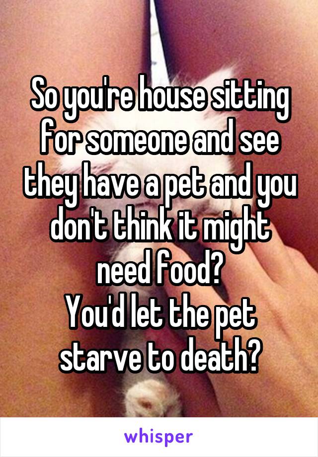 So you're house sitting for someone and see they have a pet and you don't think it might need food?
You'd let the pet starve to death?