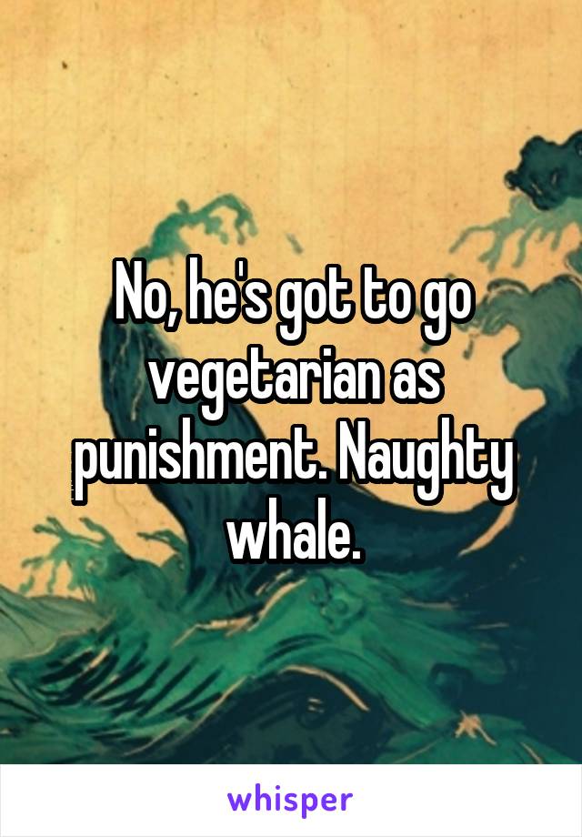 No, he's got to go vegetarian as punishment. Naughty whale.