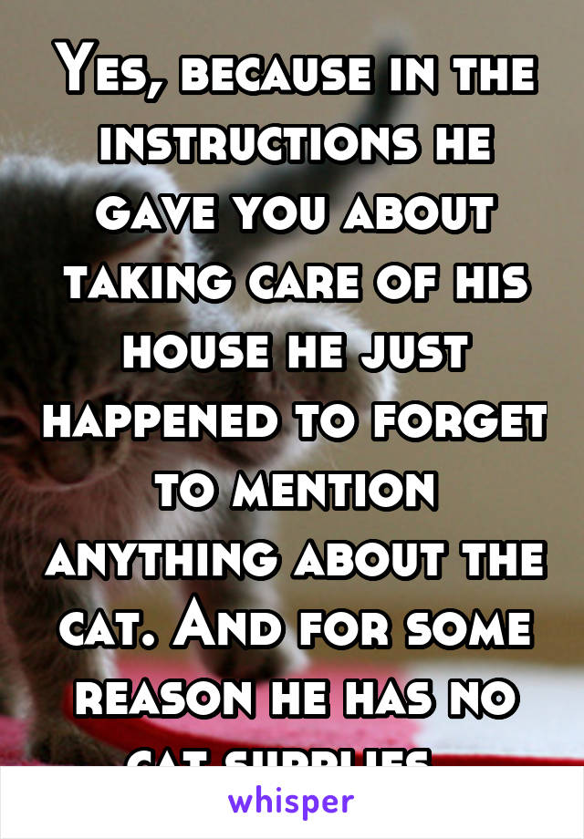 Yes, because in the instructions he gave you about taking care of his house he just happened to forget to mention anything about the cat. And for some reason he has no cat supplies. 