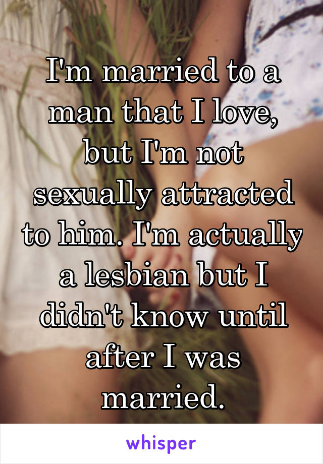 I'm married to a man that I love, but I'm not sexually attracted to him. I'm actually a lesbian but I didn't know until after I was married.