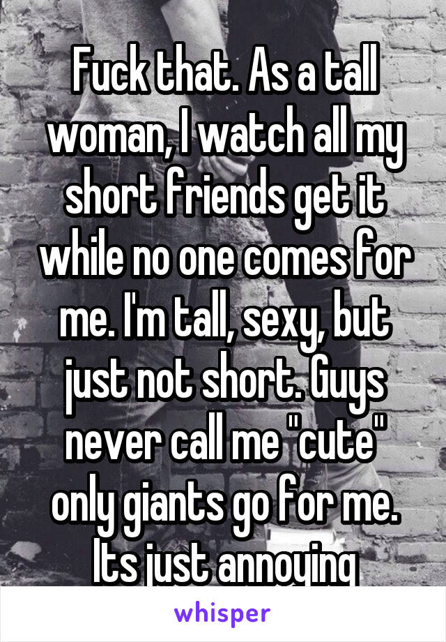 Fuck that. As a tall woman, I watch all my short friends get it while no one comes for me. I'm tall, sexy, but just not short. Guys never call me "cute" only giants go for me. Its just annoying