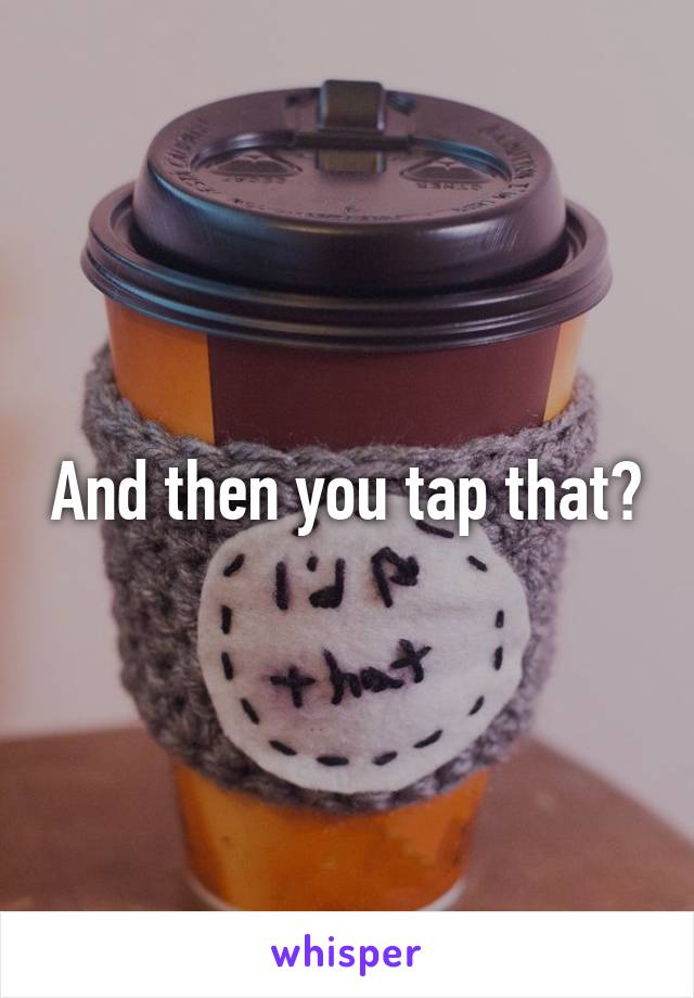 And then you tap that?