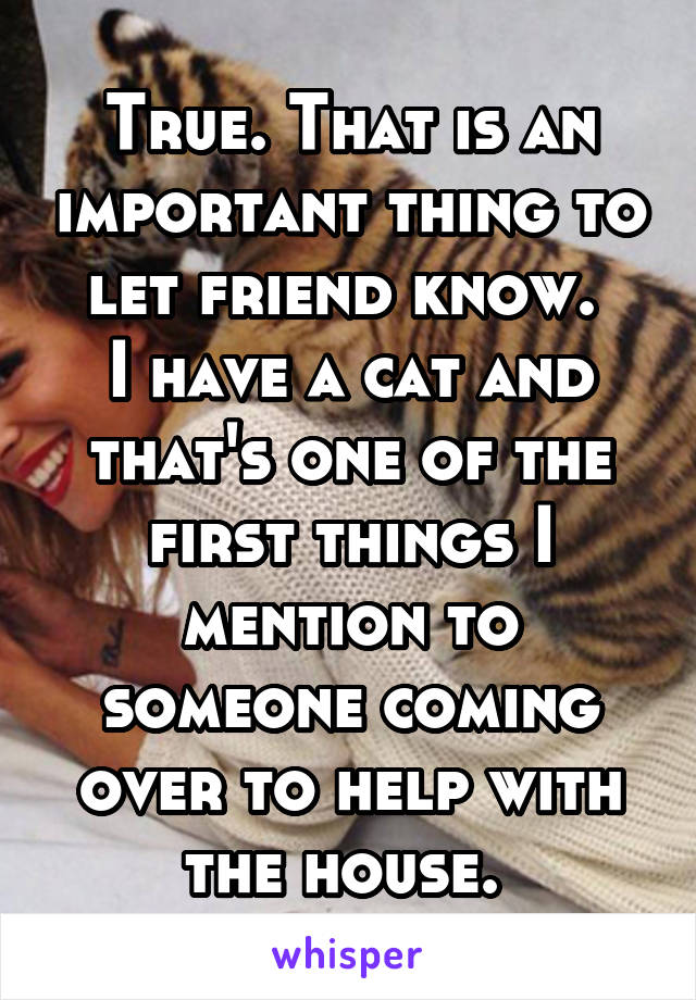 True. That is an important thing to let friend know. 
I have a cat and that's one of the first things I mention to someone coming over to help with the house. 