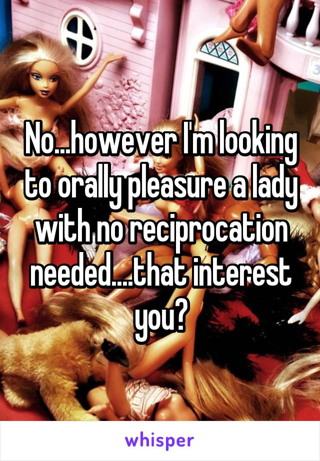 No...however I'm looking to orally pleasure a lady with no reciprocation needed....that interest you?