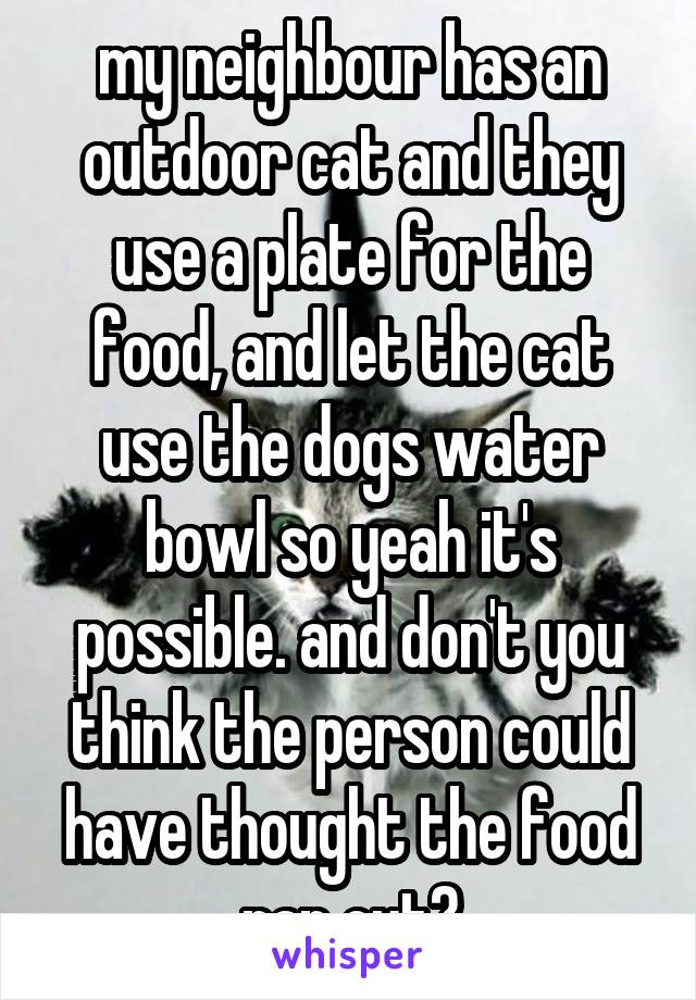 my neighbour has an outdoor cat and they use a plate for the food, and let the cat use the dogs water bowl so yeah it's possible. and don't you think the person could have thought the food ran out?