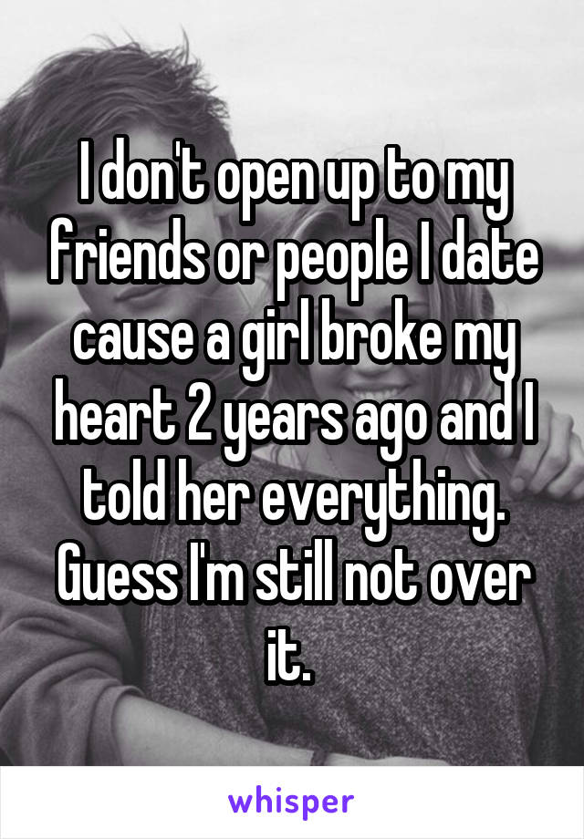I don't open up to my friends or people I date cause a girl broke my heart 2 years ago and I told her everything. Guess I'm still not over it. 