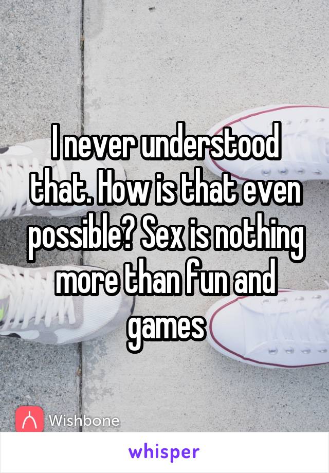 I never understood that. How is that even possible? Sex is nothing more than fun and games