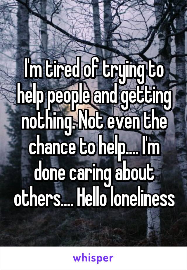 I'm tired of trying to help people and getting nothing. Not even the chance to help.... I'm done caring about others.... Hello loneliness
