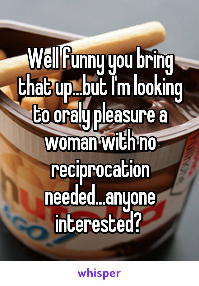 Well funny you bring that up...but I'm looking to oraly pleasure a woman with no reciprocation needed...anyone interested? 