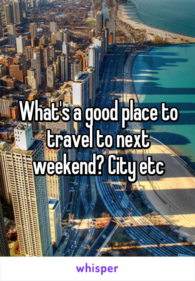 What's a good place to travel to next weekend? City etc