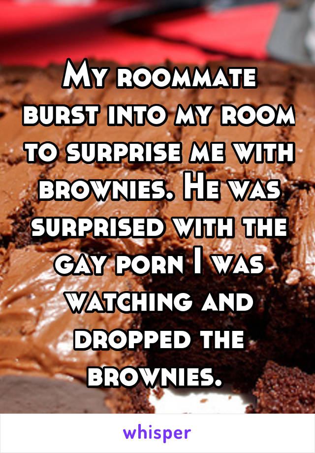 My roommate burst into my room to surprise me with brownies. He was surprised with the gay porn I was watching and dropped the brownies. 