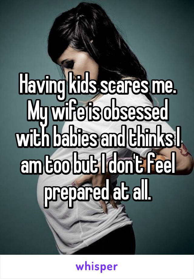 Having kids scares me. My wife is obsessed with babies and thinks I am too
but I don