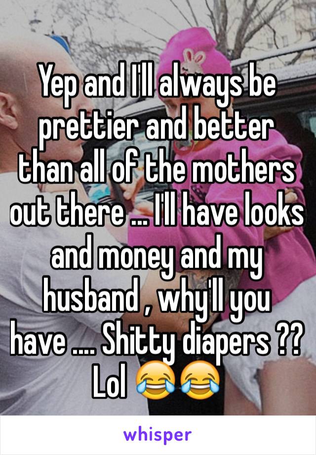 Yep and I'll always be prettier and better than all of the mothers out there ... I'll have looks and money and my husband , why'll you have .... Shitty diapers ?? Lol 😂😂