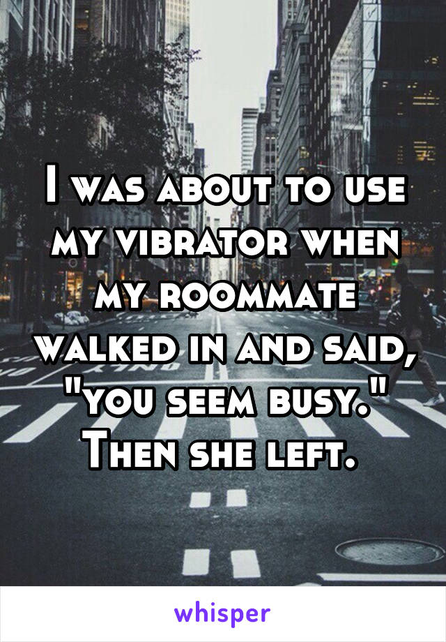I was about to use my vibrator when my roommate walked in and said, "you seem busy." Then she left. 