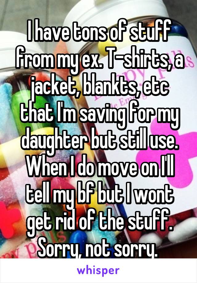 I have tons of stuff from my ex. T-shirts, a jacket, blankts, etc that I'm saving for my daughter but still use. When I do move on I'll tell my bf but I wont get rid of the stuff. Sorry, not sorry. 