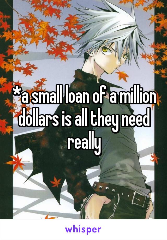 *a small loan of a million dollars is all they need really