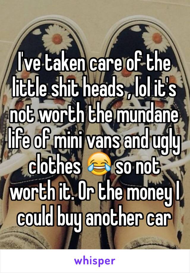 I've taken care of the little shit heads , lol it's not worth the mundane life of mini vans and ugly clothes 😂 so not worth it. Or the money I could buy another car 