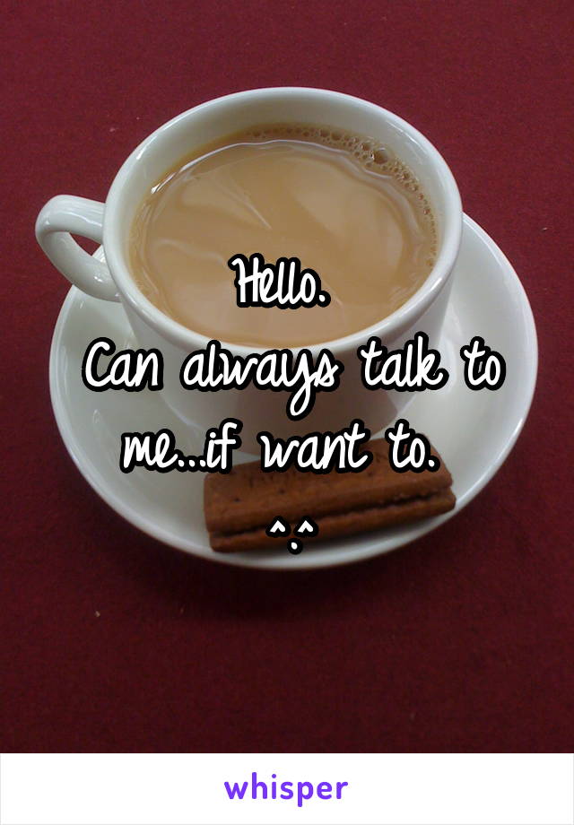 Hello. 
Can always talk to me...if want to. 
^.^