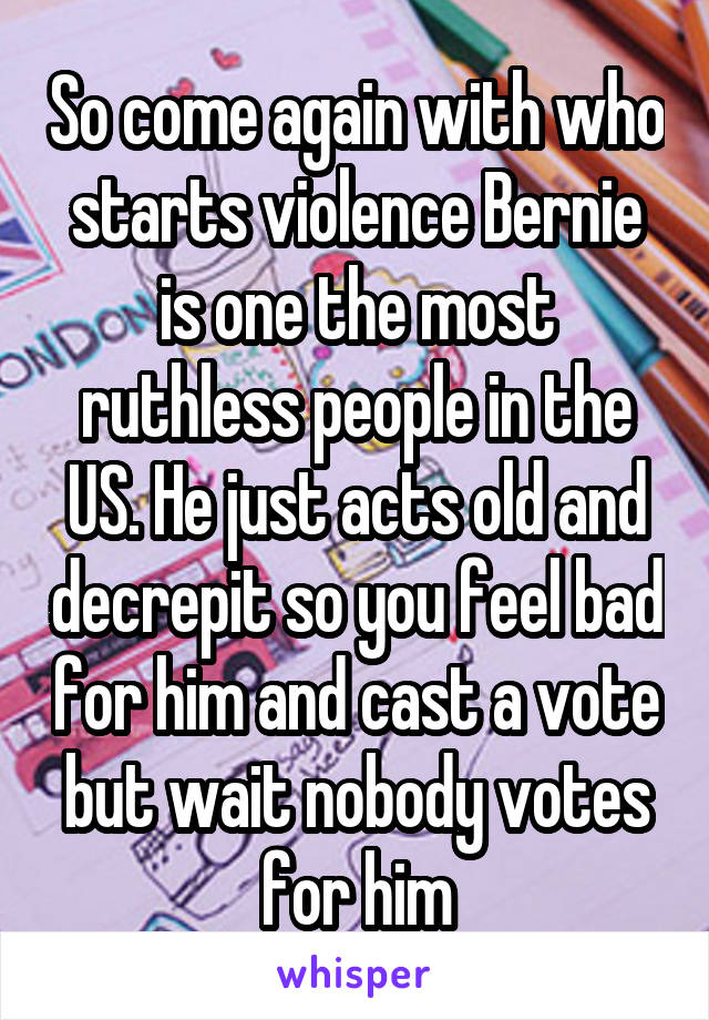 So come again with who starts violence Bernie is one the most ruthless people in the US. He just acts old and decrepit so you feel bad for him and cast a vote but wait nobody votes for him