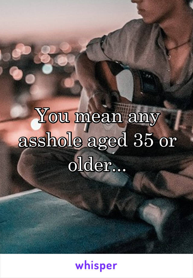 You mean any asshole aged 35 or older...